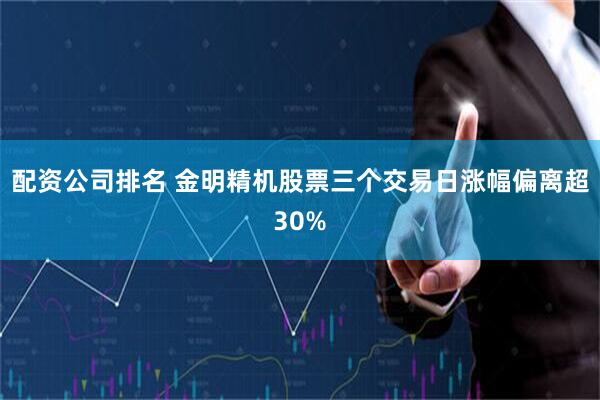 配资公司排名 金明精机股票三个交易日涨幅偏离超30%