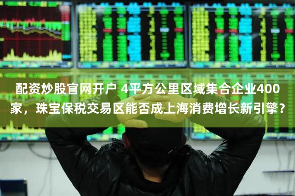 配资炒股官网开户 4平方公里区域集合企业400家，珠宝保税交易区能否成上海消费增长新引擎？