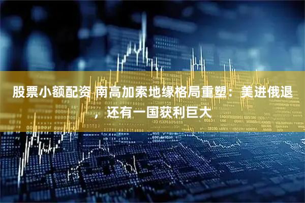 股票小额配资 南高加索地缘格局重塑：美进俄退，还有一国获利巨大