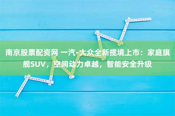 南京股票配资网 一汽-大众全新揽境上市：家庭旗舰SUV，空间动力卓越，智能安全升级