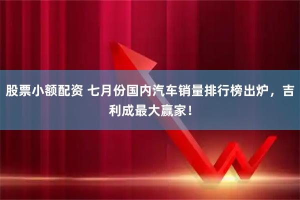 股票小额配资 七月份国内汽车销量排行榜出炉，吉利成最大赢家！
