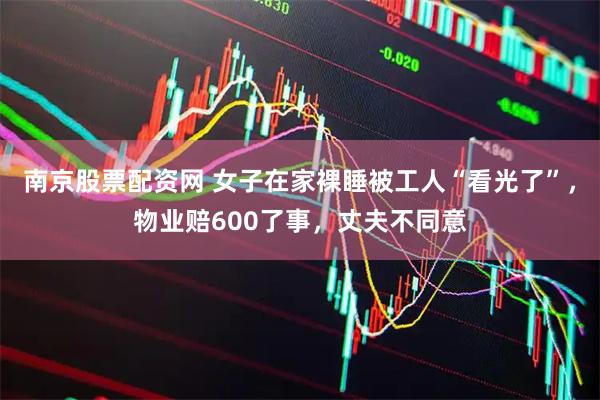 南京股票配资网 女子在家裸睡被工人“看光了”，物业赔600了事，丈夫不同意