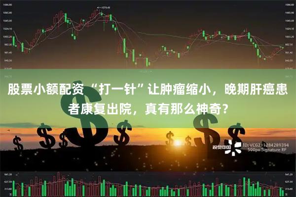 股票小额配资 “打一针”让肿瘤缩小，晚期肝癌患者康复出院，真有那么神奇？