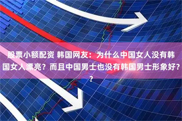 股票小额配资 韩国网友：为什么中国女人没有韩国女人漂亮？而且中国男士也没有韩国男士形象好？