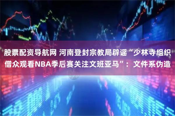 股票配资导航网 河南登封宗教局辟谣“少林寺组织僧众观看NBA季后赛关注文班亚马”：文件系伪造