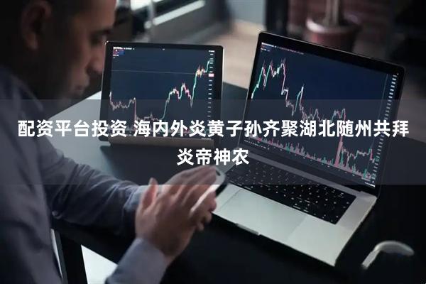 配资平台投资 海内外炎黄子孙齐聚湖北随州共拜炎帝神农