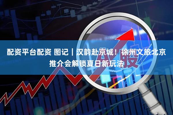 配资平台配资 图记｜汉韵赴京城！徐州文旅北京推介会解锁夏日新玩法