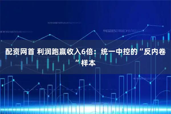 配资网首 利润跑赢收入6倍：统一中控的“反内卷”样本